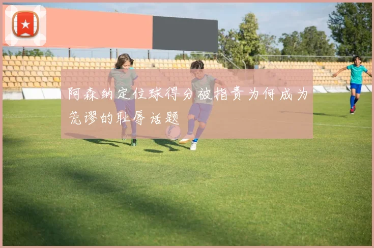 阿森纳定位球得分被指责为何成为荒谬的耻辱话题