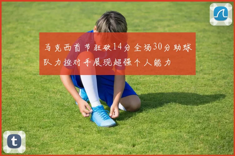 马克西首节狂砍14分全场30分助球队力挫对手展现超强个人能力