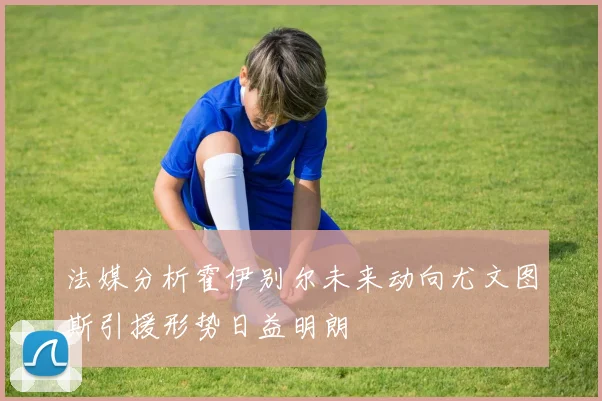 法媒分析霍伊别尔未来动向尤文图斯引援形势日益明朗