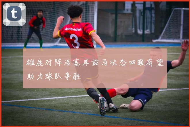 雄鹿对阵活塞库兹马状态回暖有望助力球队争胜