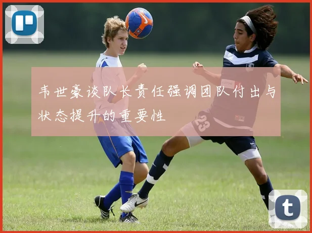 韦世豪谈队长责任强调团队付出与状态提升的重要性