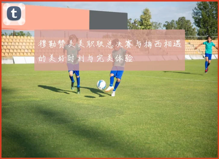 穆勒赞美美职联总决赛与梅西相遇的美好时刻与完美体验