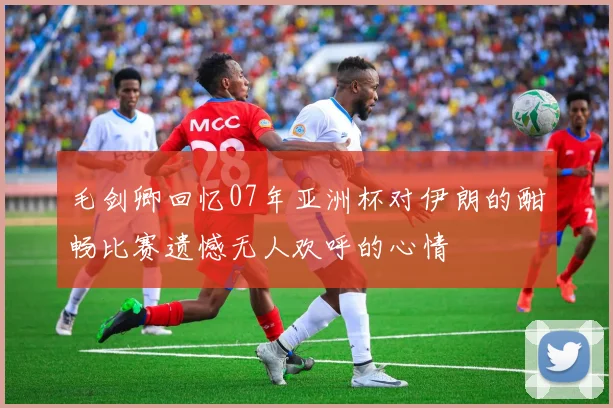 毛剑卿回忆07年亚洲杯对伊朗的酣畅比赛遗憾无人欢呼的心情