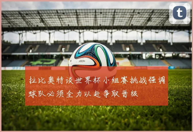 拉比奥特谈世界杯小组赛挑战强调球队必须全力以赴争取晋级