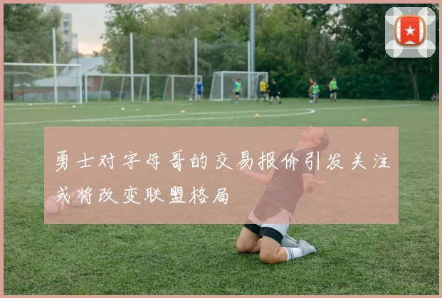 勇士对字母哥的交易报价引发关注或将改变联盟格局