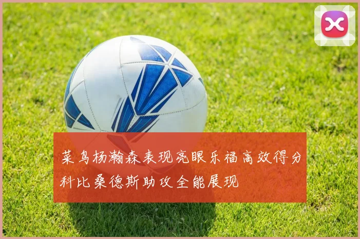 菜鸟杨瀚森表现亮眼乐福高效得分科比桑德斯助攻全能展现