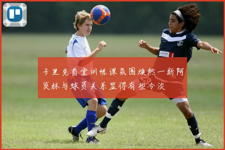 卡里克首堂训练课氛围焕然一新阿莫林与球员关系显得有些冷淡