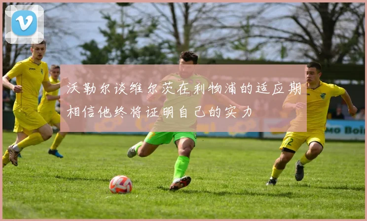 沃勒尔谈维尔茨在利物浦的适应期相信他终将证明自己的实力