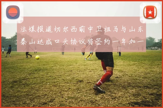 法媒报道切尔西前中卫祖马与山东泰山达成口头协议将签约一年加一年