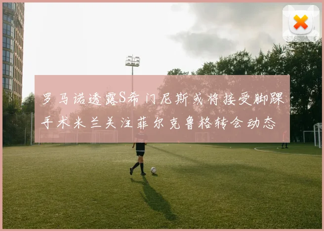 罗马诺透露S希门尼斯或将接受脚踝手术米兰关注菲尔克鲁格转会动态