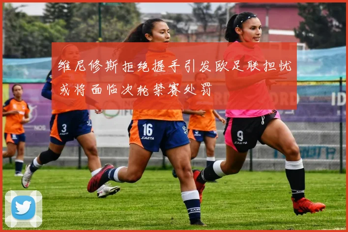 维尼修斯拒绝握手引发欧足联担忧或将面临次轮禁赛处罚