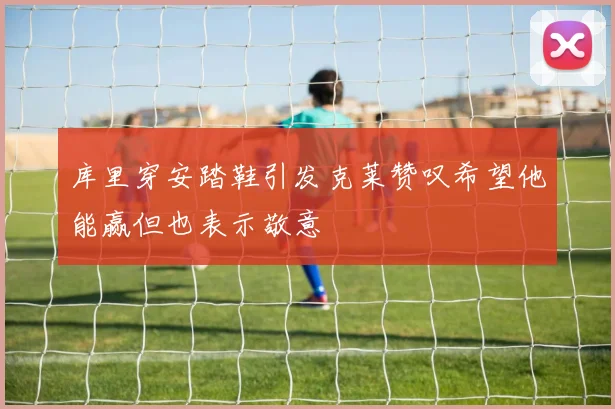 库里穿安踏鞋引发克莱赞叹希望他能赢但也表示敬意