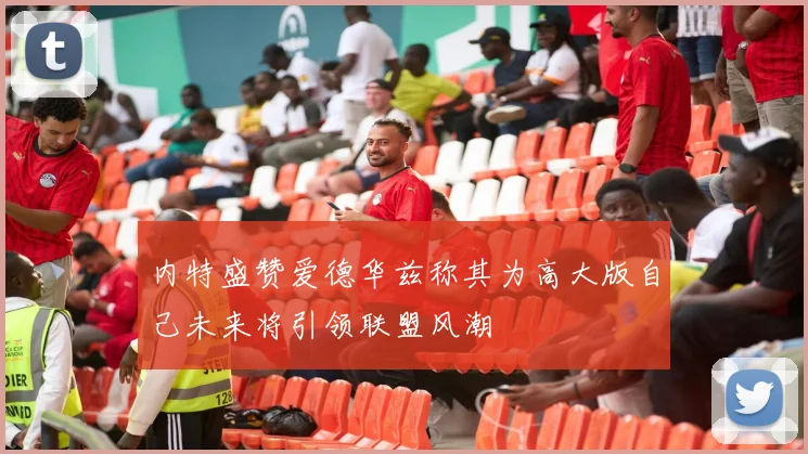 内特盛赞爱德华兹称其为高大版自己未来将引领联盟风潮