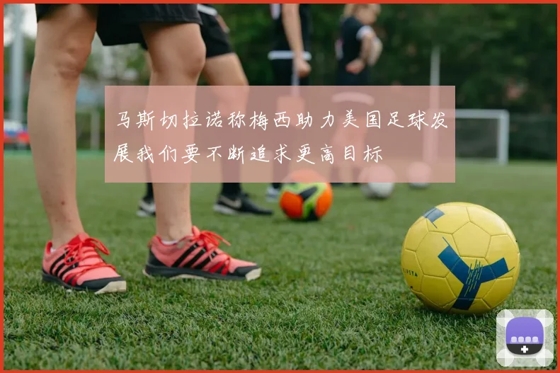 马斯切拉诺称梅西助力美国足球发展我们要不断追求更高目标