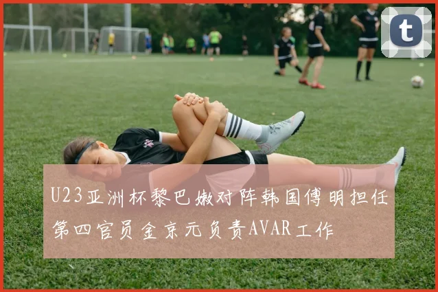 U23亚洲杯黎巴嫩对阵韩国傅明担任第四官员金京元负责AVAR工作