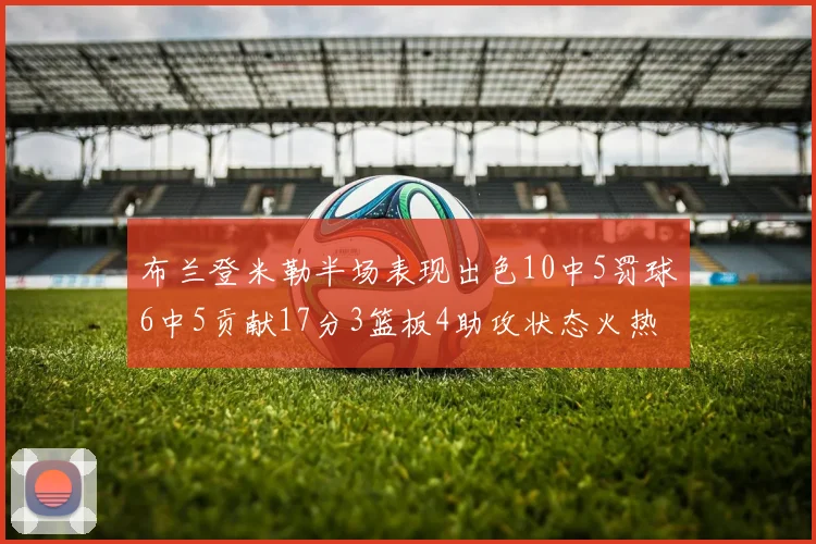 布兰登米勒半场表现出色10中5罚球6中5贡献17分3篮板4助攻状态火热