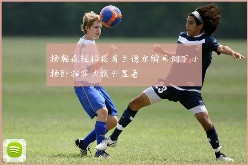 杨瀚森轻松搭肩兰德尔瞬间倒下小杨卧推实力提升显著