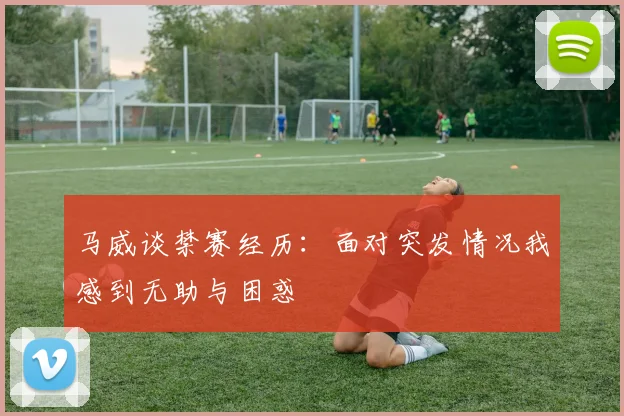 马威谈禁赛经历：面对突发情况我感到无助与困惑