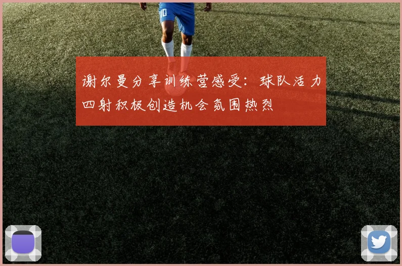 谢尔曼分享训练营感受：球队活力四射积极创造机会氛围热烈