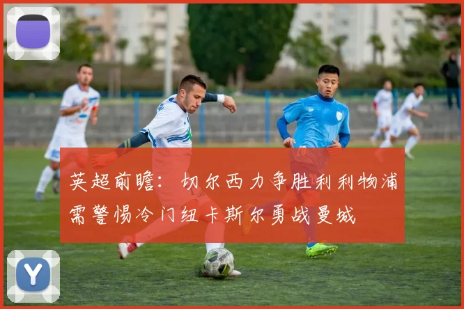 英超前瞻：切尔西力争胜利利物浦需警惕冷门纽卡斯尔勇战曼城