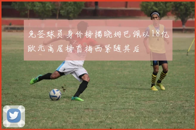 免签球员身价榜揭晓姆巴佩以18亿欧元高居榜首梅西紧随其后