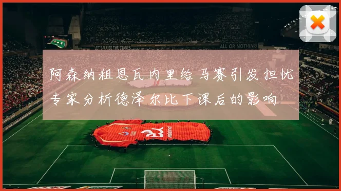 阿森纳租恩瓦内里给马赛引发担忧专家分析德泽尔比下课后的影响